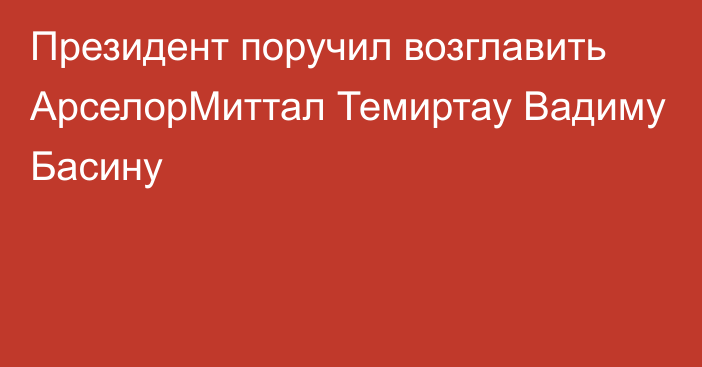 Президент поручил возглавить АрселорМиттал Темиртау Вадиму     Басину