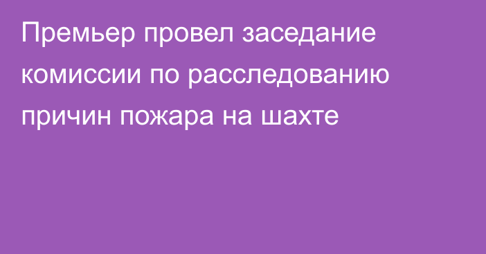 Премьер провел заседание комиссии по расследованию причин пожара на шахте