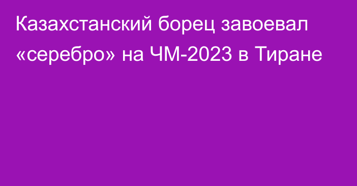 Казахстанский борец завоевал «серебро» на ЧМ-2023 в Тиране