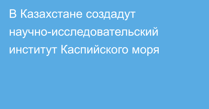 В Казахстане создадут научно-исследовательский институт Каспийского моря