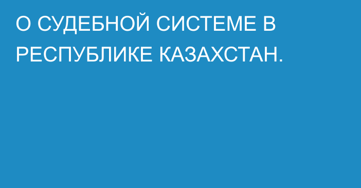 О СУДЕБНОЙ СИСТЕМЕ В РЕСПУБЛИКЕ КАЗАХСТАН.