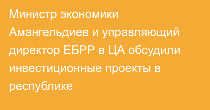 Министр экономики Амангельдиев и управляющий директор ЕБРР в ЦА обсудили инвестиционные проекты в республике