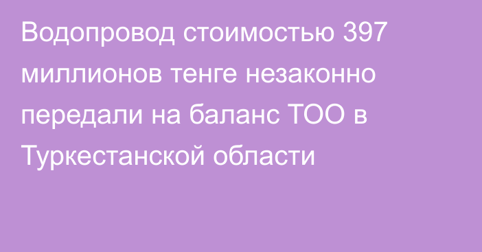 Водопровод стоимостью 397 миллионов тенге незаконно передали на баланс ТОО в Туркестанской области