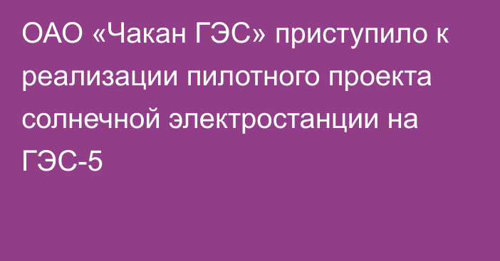 ОАО «Чакан ГЭС» приступило к реализации пилотного проекта солнечной электростанции на ГЭС-5