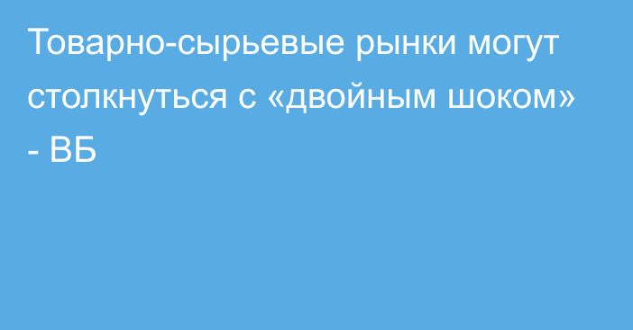 Товарно-сырьевые рынки могут столкнуться с «двойным шоком» - ВБ