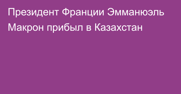 Президент Франции Эмманюэль Макрон прибыл в Казахстан