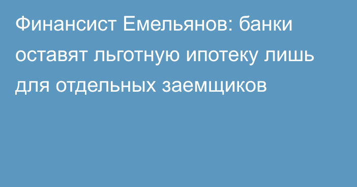 Финансист Емельянов: банки оставят льготную ипотеку лишь для отдельных заемщиков