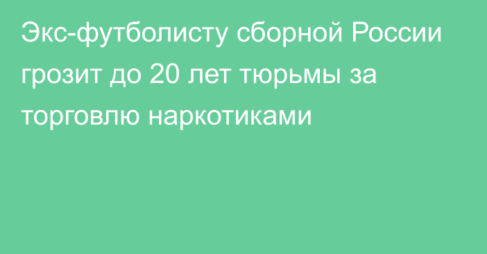 Экс-футболисту сборной России грозит до 20 лет тюрьмы за торговлю наркотиками