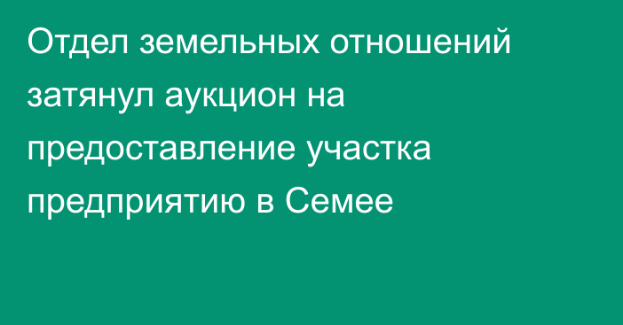 Отдел земельных отношений затянул аукцион на предоставление участка предприятию в Семее