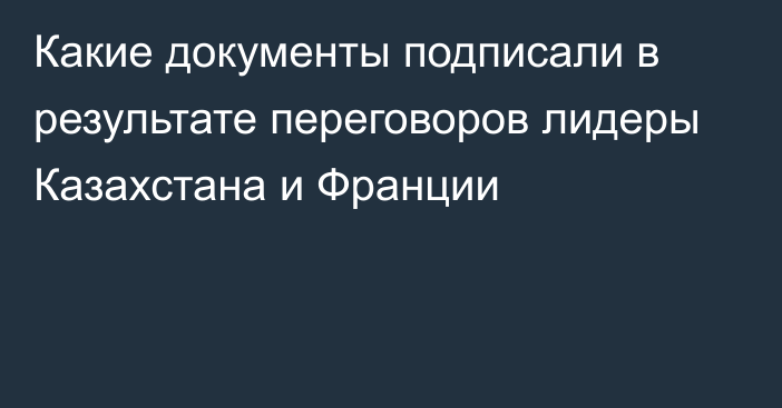 Какие документы подписали в результате переговоров лидеры Казахстана и Франции