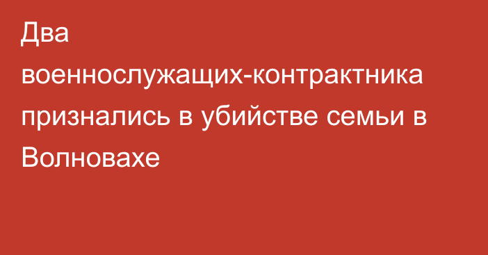 Два военнослужащих-контрактника признались в убийстве семьи в Волновахе