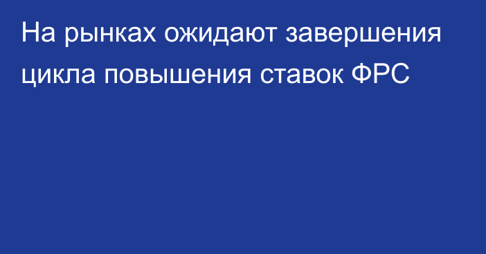 На рынках ожидают завершения цикла повышения ставок ФРС