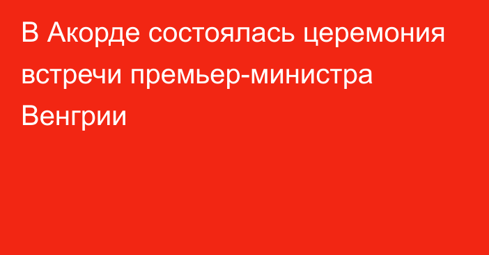 В Акорде состоялась церемония встречи премьер-министра Венгрии