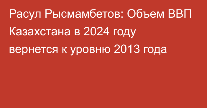 Расул Рысмамбетов: Объем ВВП Казахстана в 2024 году вернется к уровню 2013 года