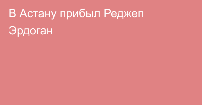 В Астану прибыл Реджеп Эрдоган