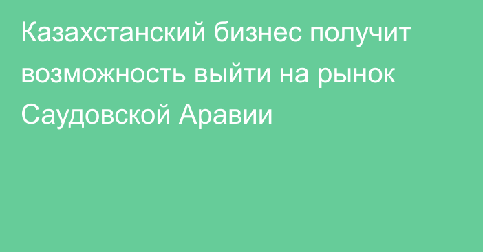 Казахстанский бизнес получит возможность выйти на рынок Саудовской Аравии