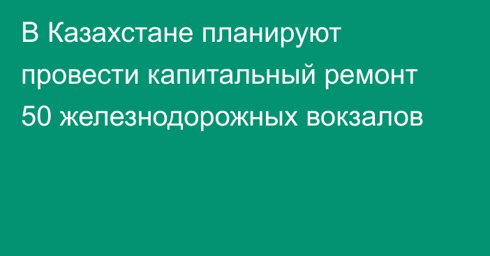 В Казахстане планируют провести капитальный ремонт 50 железнодорожных вокзалов