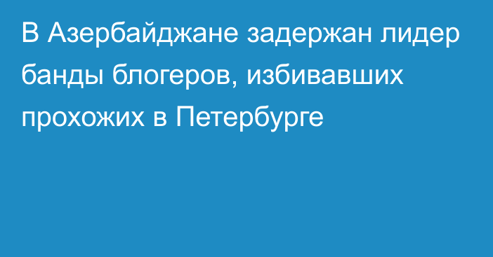 В Азербайджане задержан лидер банды блогеров, избивавших прохожих в Петербурге