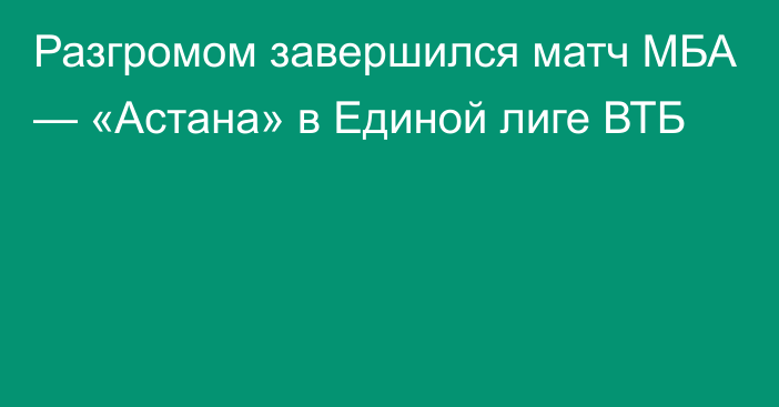 Разгромом завершился матч МБА — «Астана» в Единой лиге ВТБ