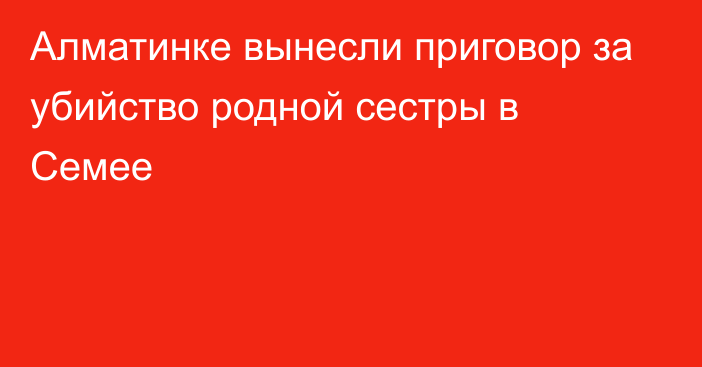 Алматинке вынесли приговор за убийство родной сестры в Семее