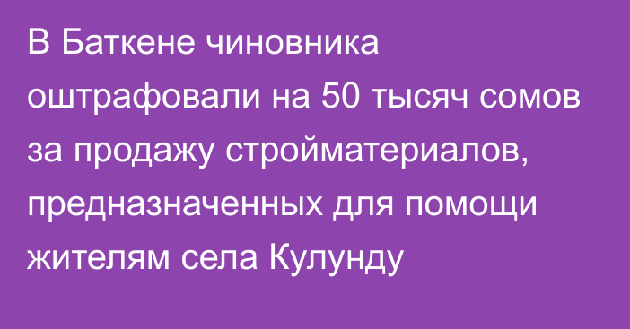 В Баткене чиновника оштрафовали на 50 тысяч сомов за продажу стройматериалов, предназначенных для помощи жителям села Кулунду