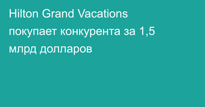 Hilton Grand Vacations покупает конкурента за 1,5 млрд долларов