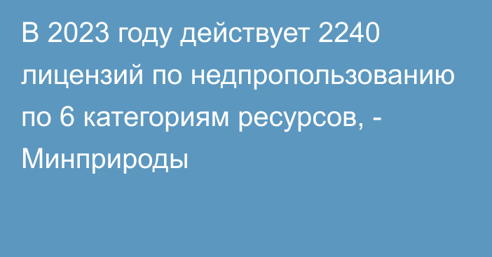 В 2023 году действует 2240 лицензий по недпропользованию по 6 категориям ресурсов, - Минприроды