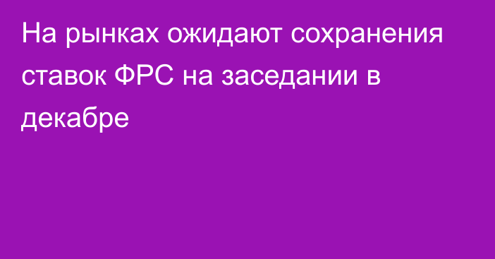 На рынках ожидают сохранения ставок ФРС на заседании в декабре