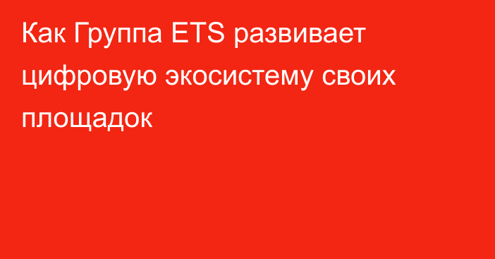 Как Группа ETS развивает цифровую экосистему своих площадок