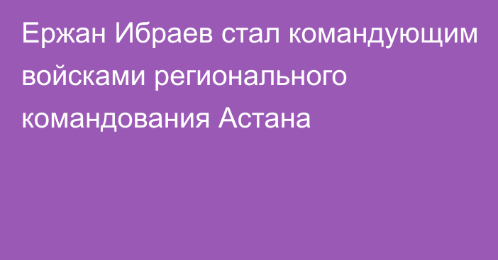 Ержан Ибраев стал командующим войсками регионального командования Астана