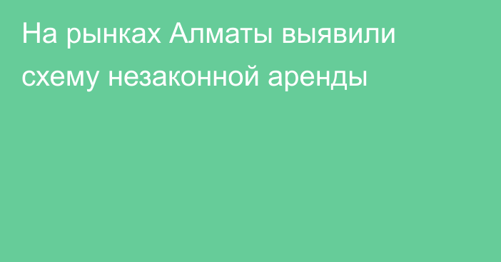 На рынках Алматы выявили схему незаконной аренды