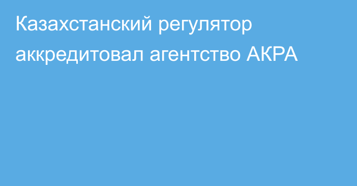 Казахстанский регулятор аккредитовал агентство АКРА