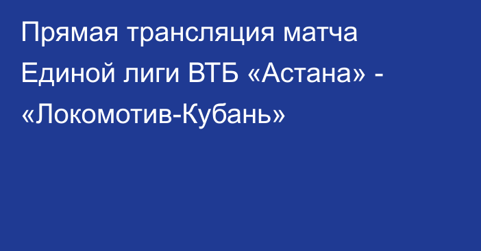 Прямая трансляция матча Единой лиги ВТБ «Астана» - «Локомотив-Кубань»