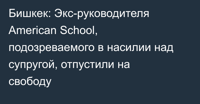 Бишкек: Экс-руководителя American School, подозреваемого в насилии над супругой, отпустили на свободу