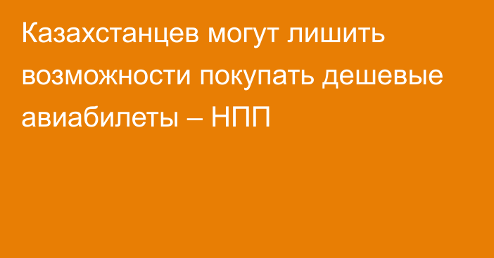 Казахстанцев могут лишить возможности покупать дешевые авиабилеты – НПП