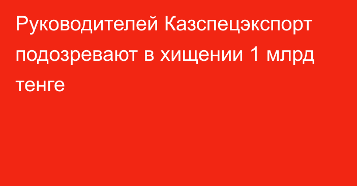 Руководителей Казспецэкспорт подозревают в хищении 1 млрд тенге