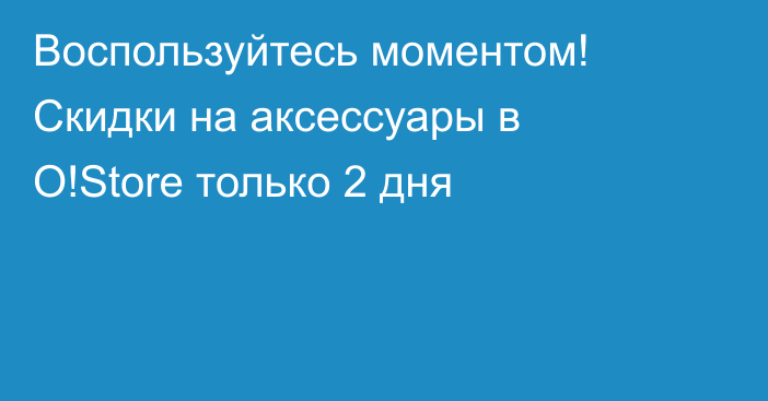 Воспользуйтесь моментом! Скидки на аксессуары в O!Store только 2 дня