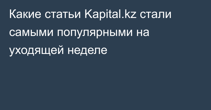 Какие статьи Kapital.kz стали самыми популярными на уходящей неделе