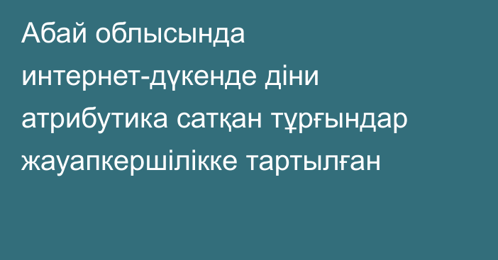 Абай облысында интернет-дүкенде діни атрибутика сатқан тұрғындар жауапкершілікке тартылған