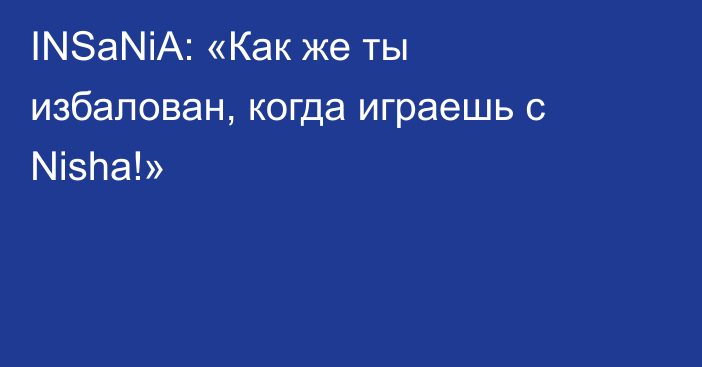 INSaNiA: «Как же ты избалован, когда играешь с Nisha!»