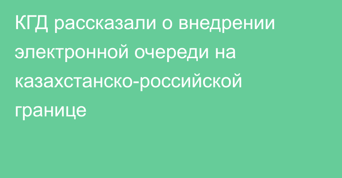 КГД рассказали о внедрении электронной очереди на казахстанско-российской границе