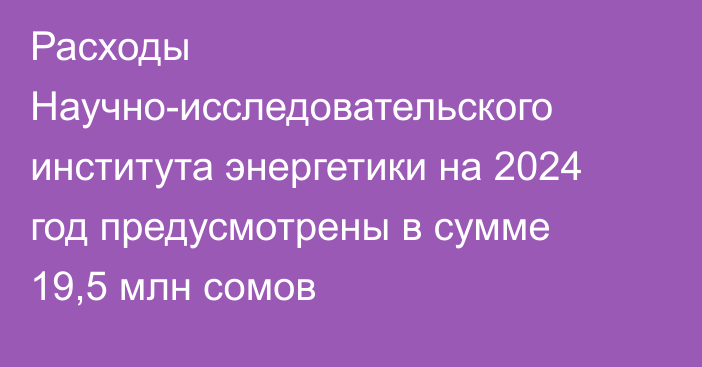 Расходы Научно-исследовательского института энергетики на 2024 год предусмотрены в сумме 19,5 млн сомов