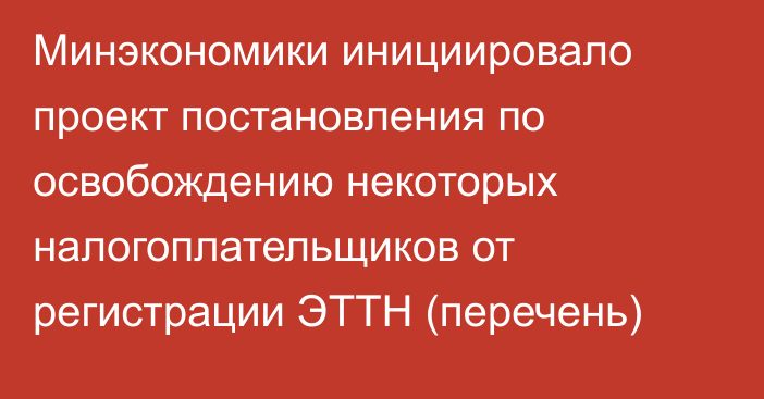 Минэкономики инициировало проект постановления по освобождению некоторых налогоплательщиков от регистрации ЭТТН (перечень)