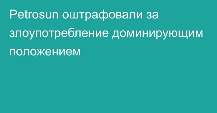 Petrosun оштрафовали за  злоупотребление доминирующим положением