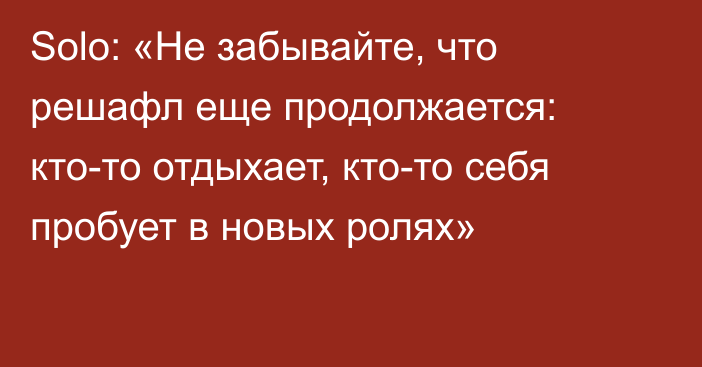 Solo: «Не забывайте, что решафл еще продолжается: кто-то отдыхает, кто-то себя пробует в новых ролях»