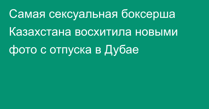 Самая сексуальная боксерша Казахстана восхитила новыми фото с отпуска в Дубае