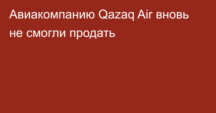 Авиакомпанию Qazaq Air вновь не смогли продать