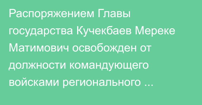 Распоряжением Главы государства Кучекбаев Мереке Матимович освобожден от должности командующего войсками регионального командования «Юг»