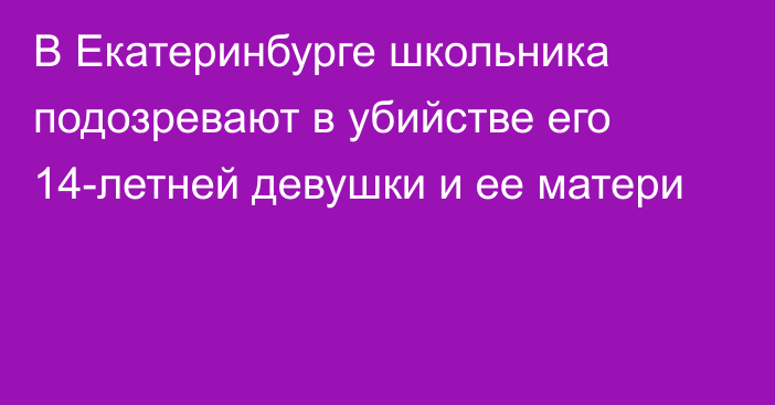 В Екатеринбурге школьника подозревают в убийстве его 14-летней девушки и ее матери