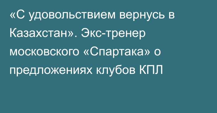 «С удовольствием вернусь в Казахстан». Экс-тренер московского «Спартака» о предложениях клубов КПЛ